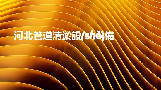 河北管道清淤設(shè)備：解放城市水流，保護(hù)環(huán)境，讓我們的生活更美好！